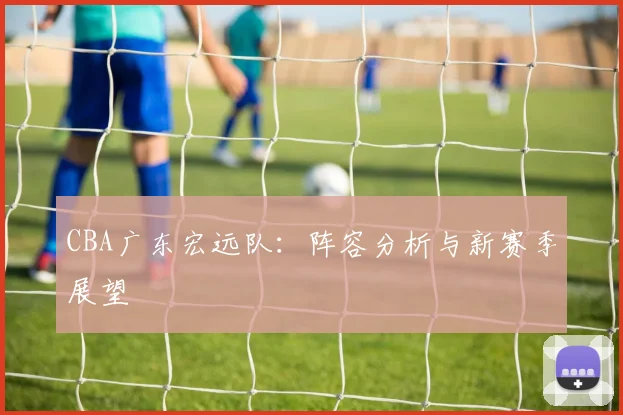 CBA广东宏远队：阵容分析与新赛季展望