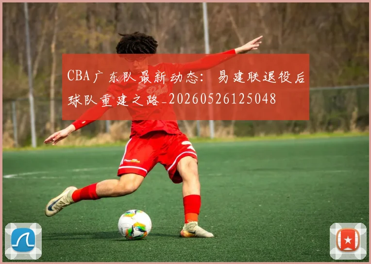 CBA广东队最新动态：易建联退役后球队重建之路_20260526125048