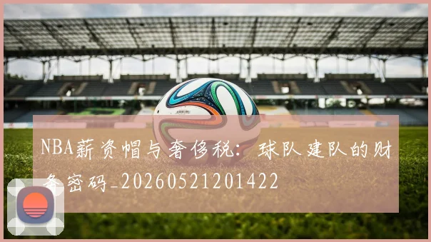 NBA薪资帽与奢侈税：球队建队的财务密码_20260521201422