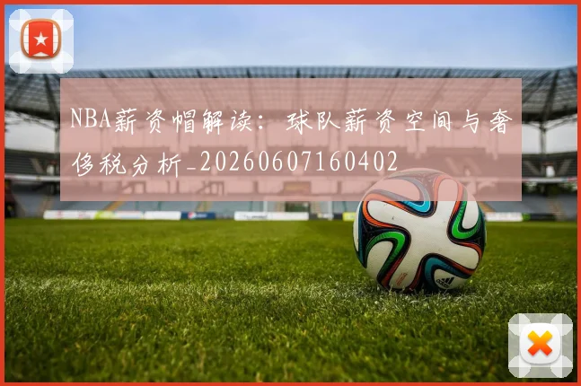 NBA薪资帽解读：球队薪资空间与奢侈税分析_20260607160402