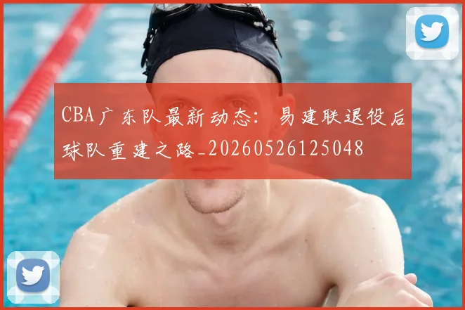 CBA广东队最新动态：易建联退役后球队重建之路_20260526125048