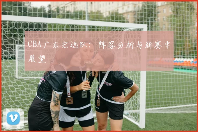 CBA广东宏远队：阵容分析与新赛季展望
