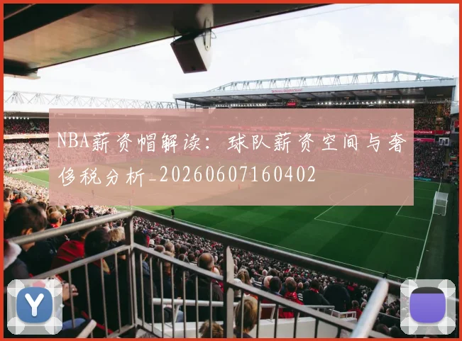 NBA薪资帽解读：球队薪资空间与奢侈税分析_20260607160402